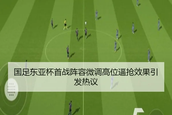 国足东亚杯首战阵容微调高位逼抢效果引发热议