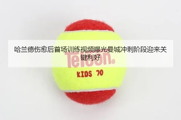 哈兰德伤愈后首场训练视频曝光曼城冲刺阶段迎来关键利好