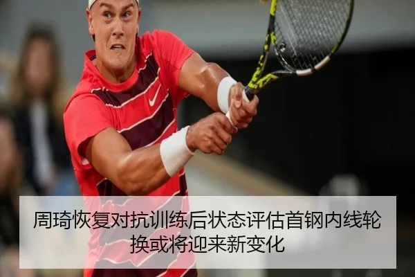 周琦恢复对抗训练后状态评估首钢内线轮换或将迎来新变化
