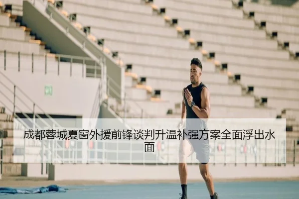 成都蓉城夏窗外援前锋谈判升温补强方案全面浮出水面