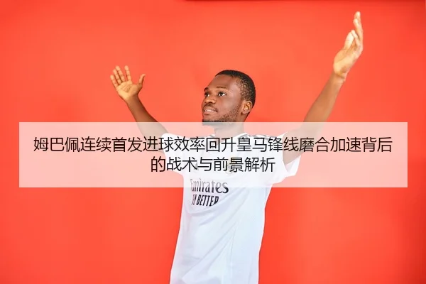 姆巴佩连续首发进球效率回升皇马锋线磨合加速背后的战术与前景解析